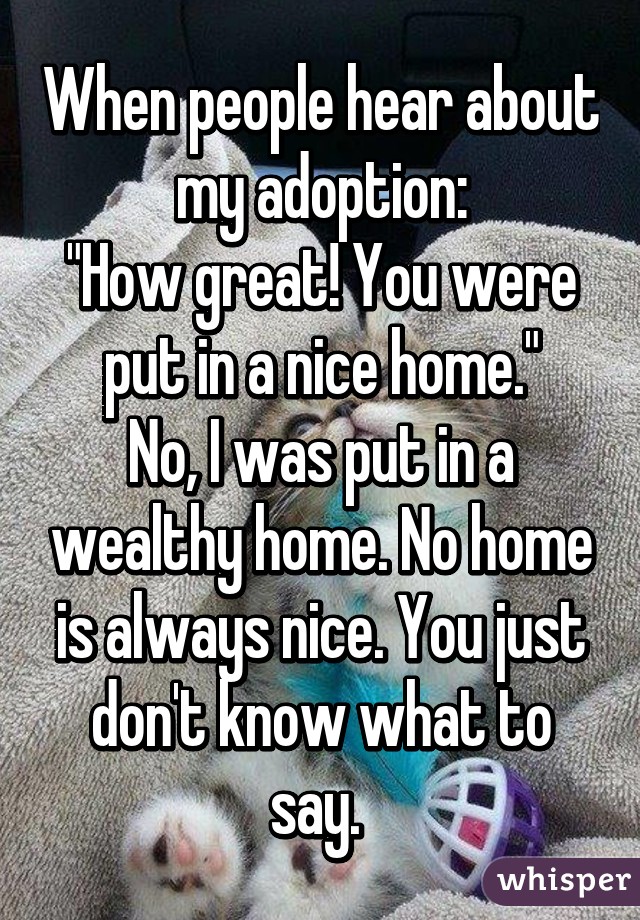 When people hear about my adoption:
"How great! You were put in a nice home."
No, I was put in a wealthy home. No home is always nice. You just don't know what to say. 