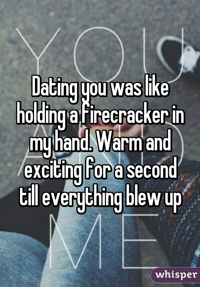 Dating you was like holding a firecracker in my hand. Warm and exciting for a second till everything blew up