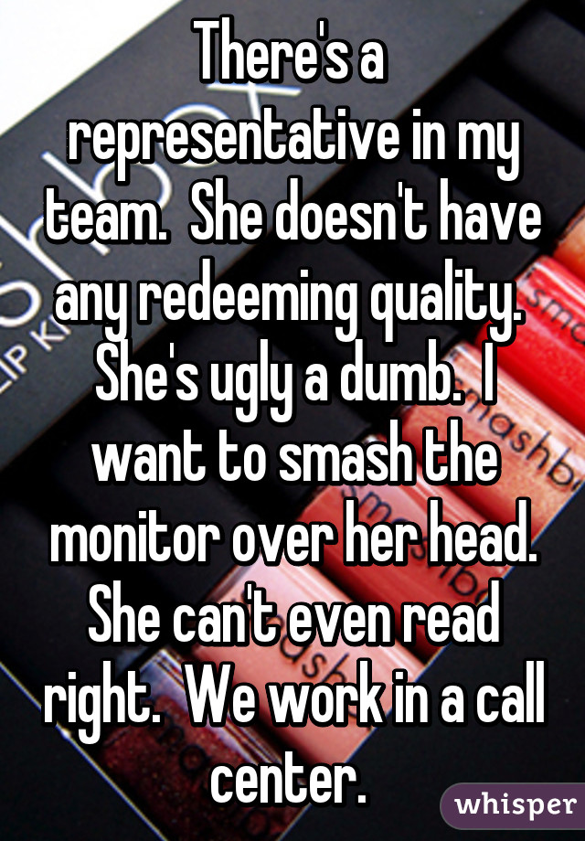 There's a  representative in my team.  She doesn't have any redeeming quality.  She's ugly a dumb.  I want to smash the monitor over her head. She can't even read right.  We work in a call center. 