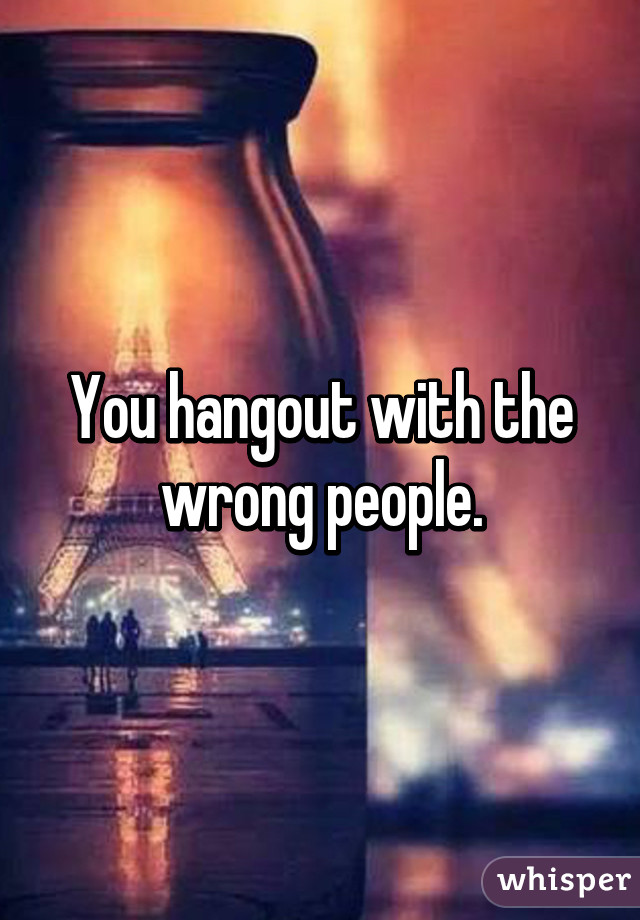 You hangout with the wrong people.