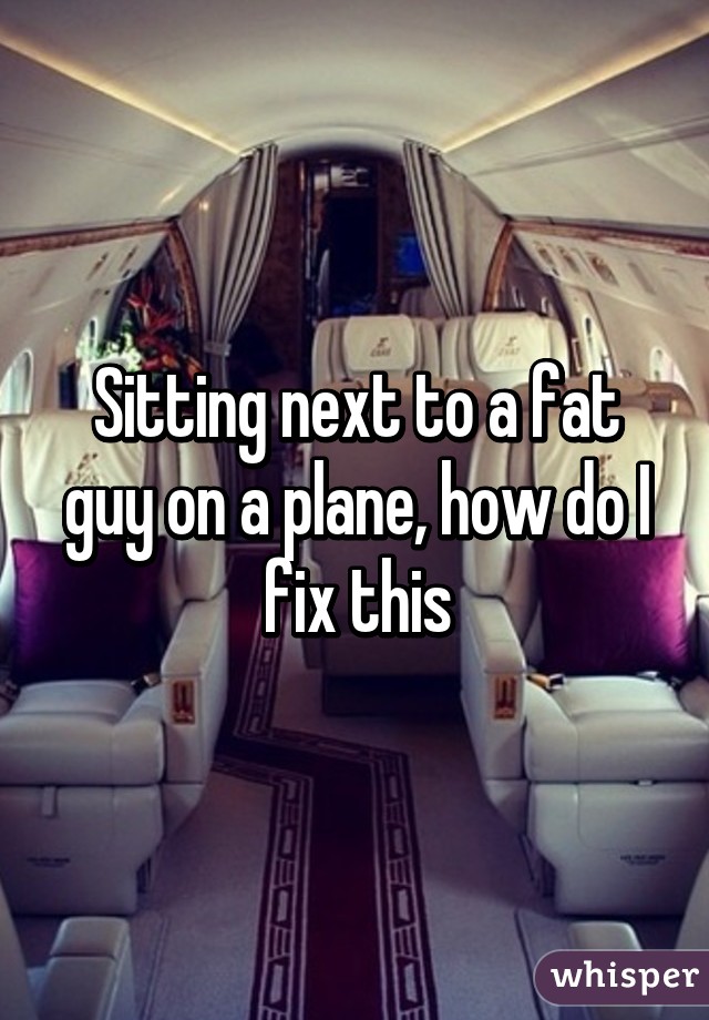 Sitting next to a fat guy on a plane, how do I fix this