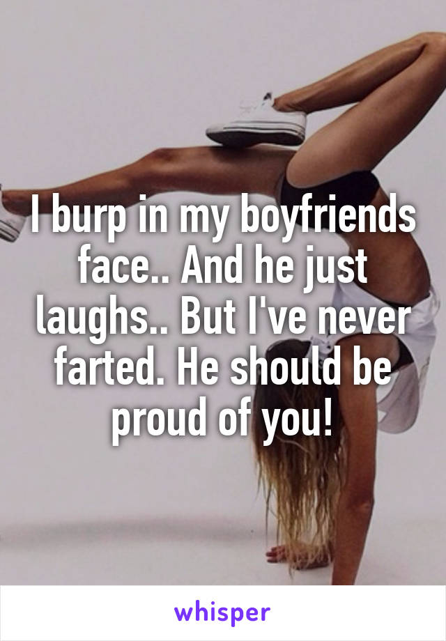 I burp in my boyfriends face.. And he just laughs.. But I've never farted. He should be proud of you!