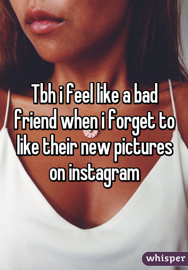 Tbh i feel like a bad friend when i forget to like their new pictures on instagram