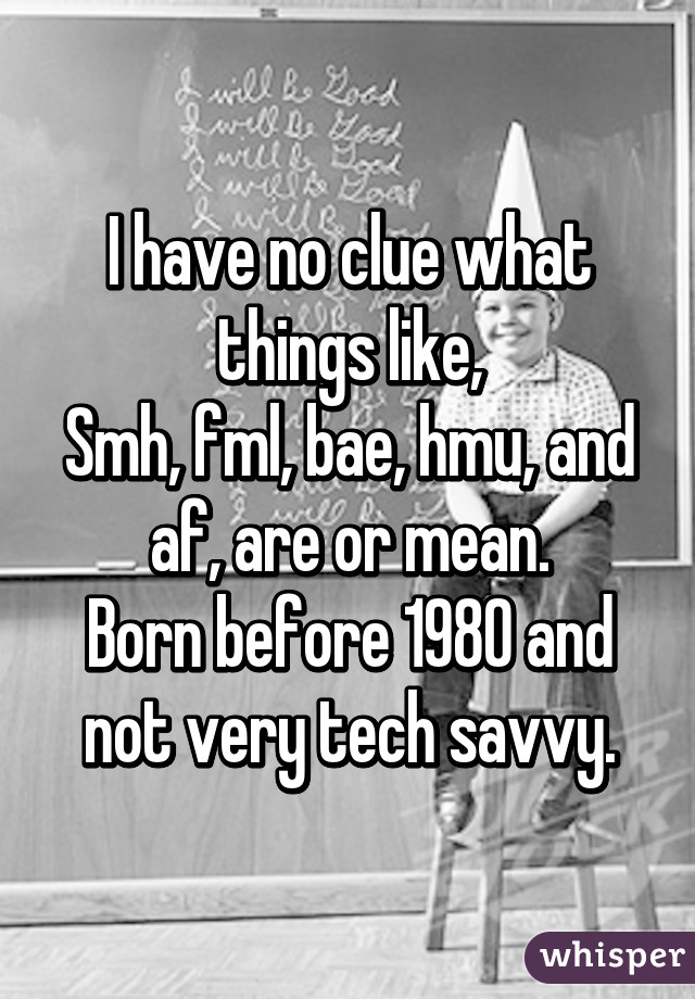 I have no clue what things like,
Smh, fml, bae, hmu, and af, are or mean.
Born before 1980 and not very tech savvy.