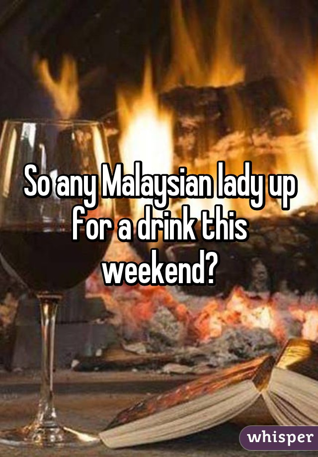 So any Malaysian lady up for a drink this weekend?