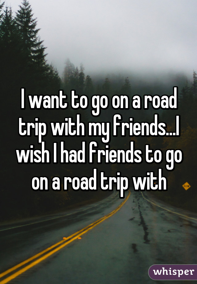 I want to go on a road trip with my friends...I wish I had friends to go on a road trip with