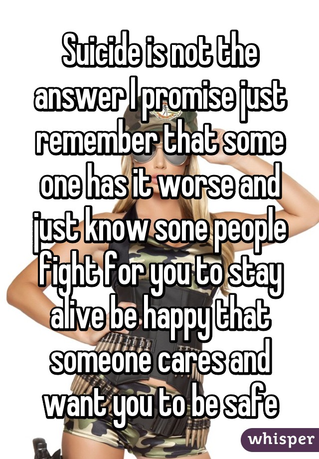 Suicide is not the answer I promise just remember that some one has it worse and just know sone people fight for you to stay alive be happy that someone cares and want you to be safe