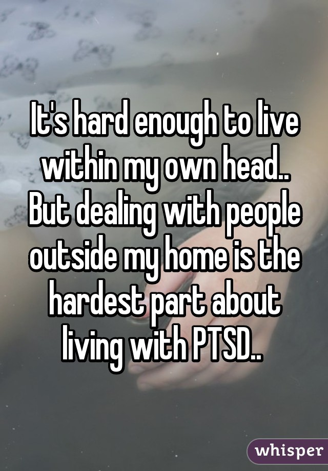 It's hard enough to live within my own head.. But dealing with people outside my home is the hardest part about living with PTSD.. 