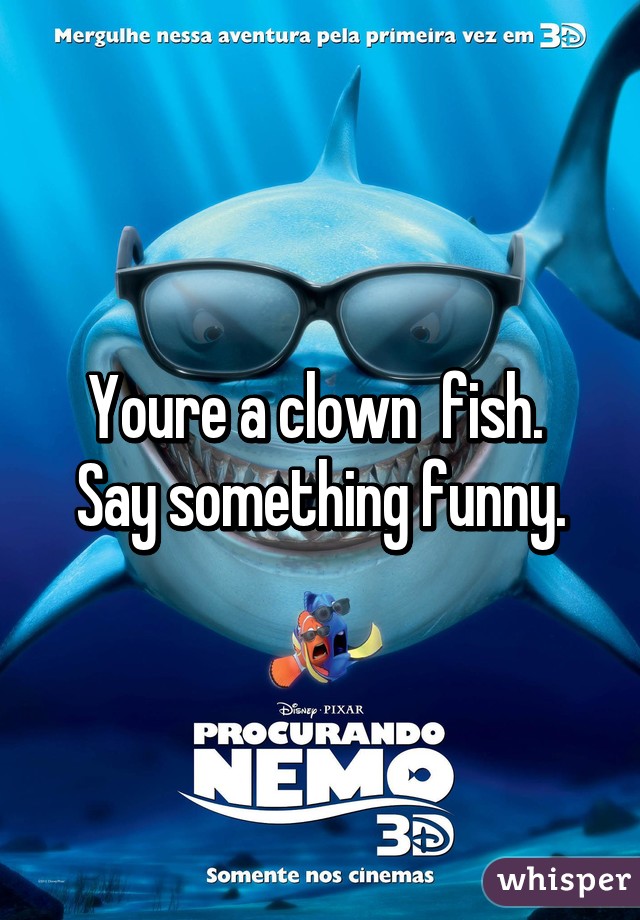 Youre a clown  fish.  Say something funny.