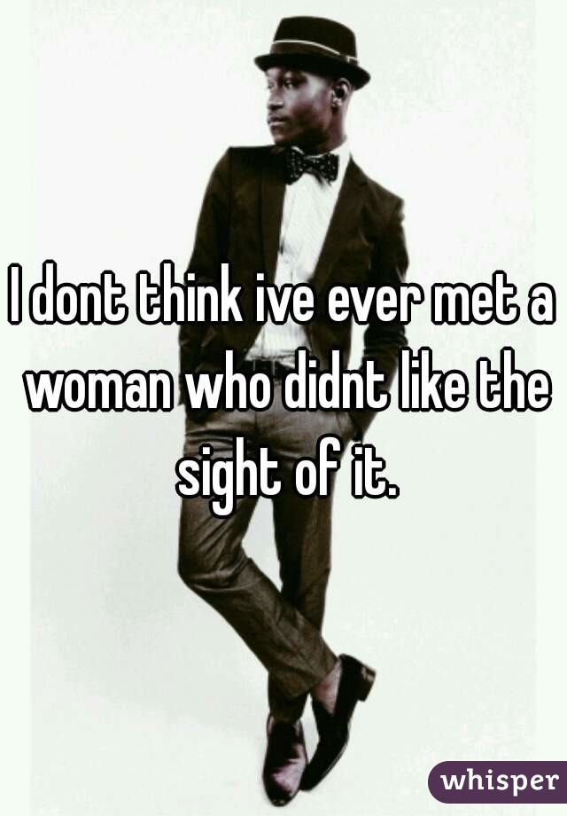 I dont think ive ever met a woman who didnt like the sight of it.