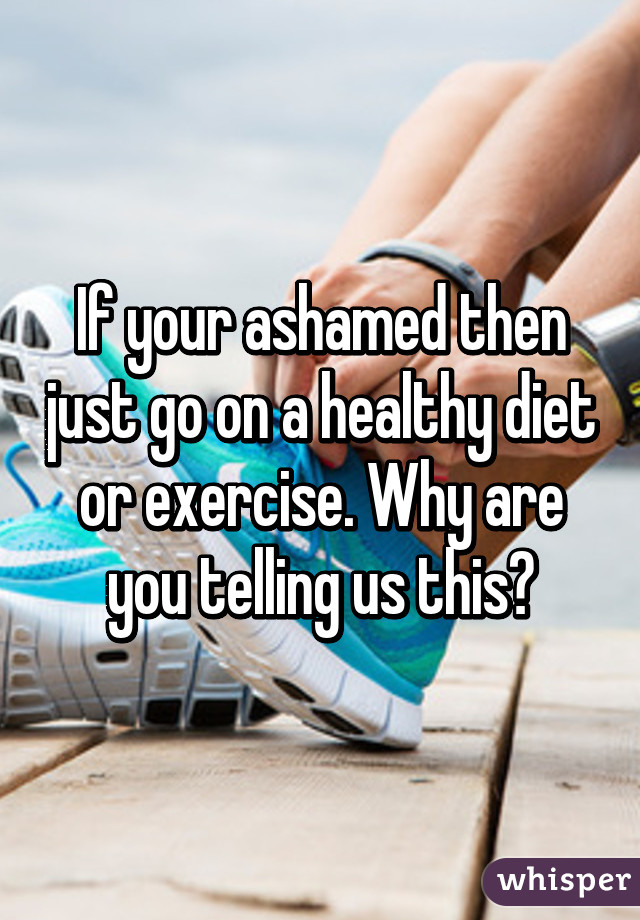 If your ashamed then just go on a healthy diet or exercise. Why are you telling us this?