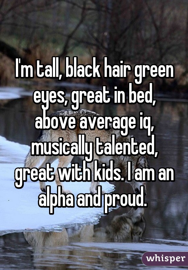 I'm tall, black hair green eyes, great in bed, above average iq, musically talented, great with kids. I am an alpha and proud. 