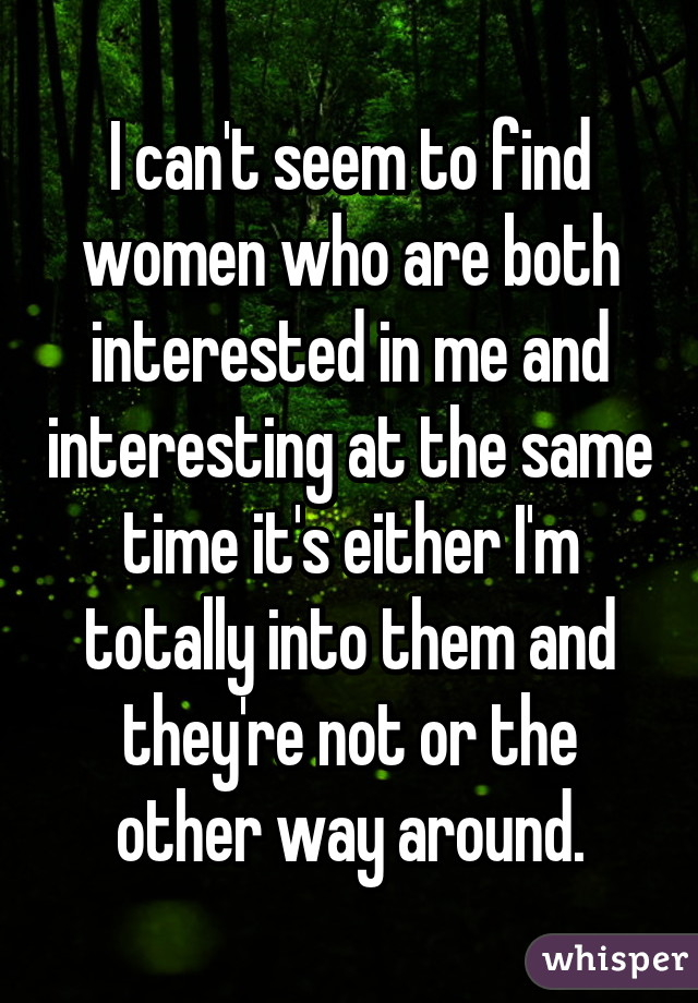 I can't seem to find women who are both interested in me and interesting at the same time it's either I'm totally into them and they're not or the other way around.