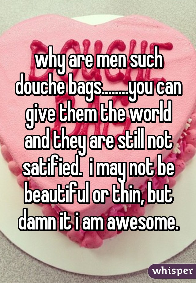 why are men such douche bags........you can give them the world and they are still not satified.  i may not be beautiful or thin, but damn it i am awesome.