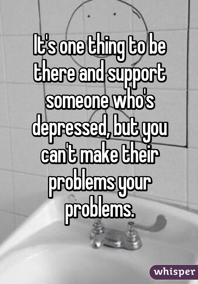 It's one thing to be there and support someone who's depressed, but you can't make their problems your problems.
