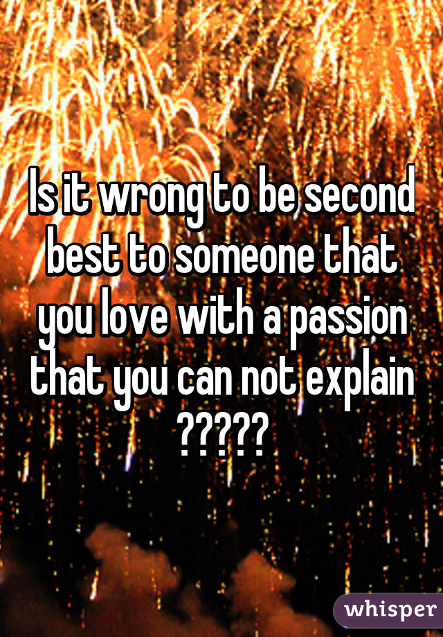 Is it wrong to be second best to someone that you love with a passion that you can not explain ?????