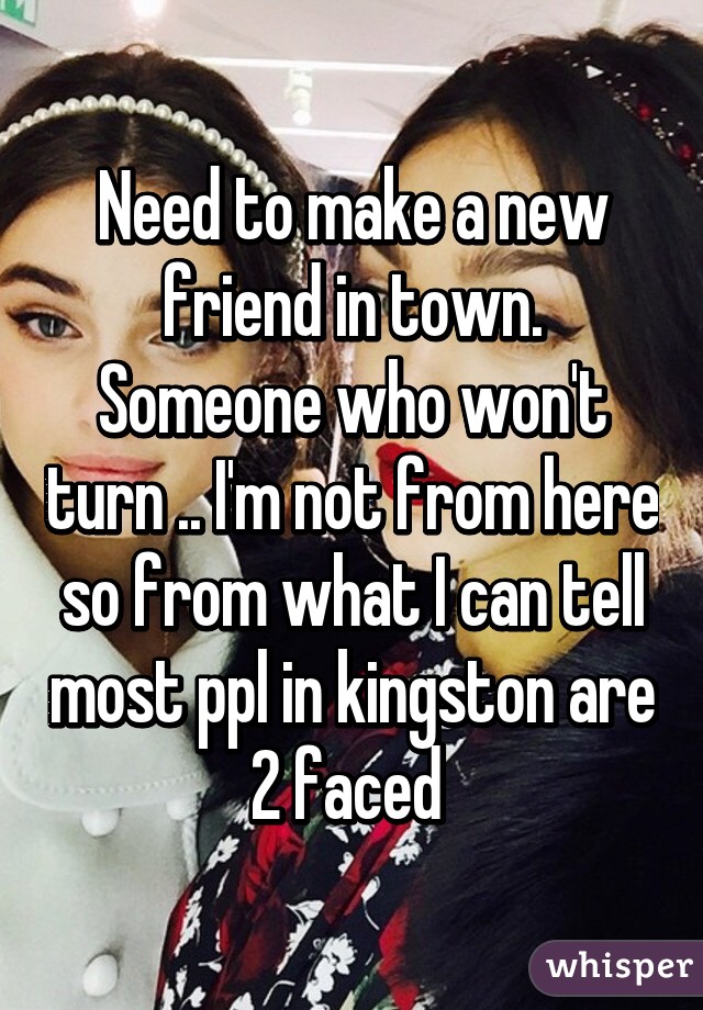 Need to make a new friend in town. Someone who won't turn .. I'm not from here so from what I can tell most ppl in kingston are 2 faced 