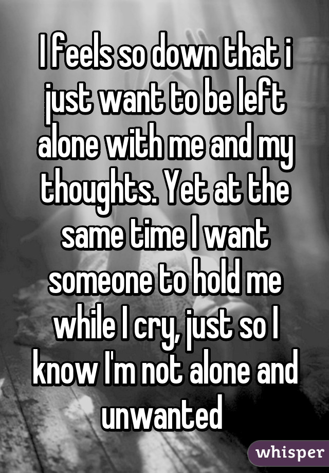 I feels so down that i just want to be left alone with me and my thoughts. Yet at the same time I want someone to hold me while I cry, just so I know I'm not alone and unwanted 