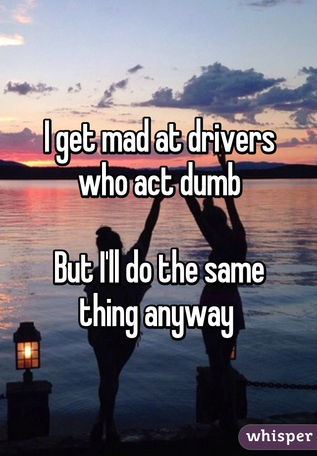 I get mad at drivers who act dumb

But I'll do the same thing anyway 