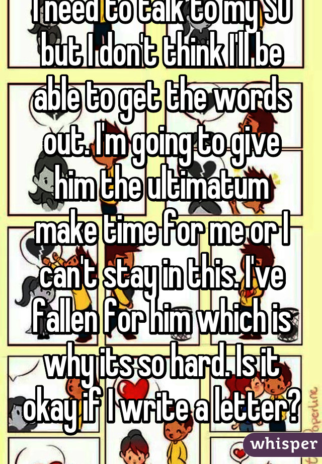 I need to talk to my SO but I don't think I'll be able to get the words out. I'm going to give him the ultimatum make time for me or I can't stay in this. I've fallen for him which is why its so hard. Is it okay if I write a letter? 