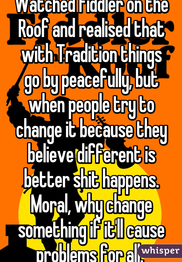 Watched Fiddler on the Roof and realised that with Tradition things go by peacefully, but when people try to change it because they believe different is better shit happens. Moral, why change something if it'll cause problems for all. 