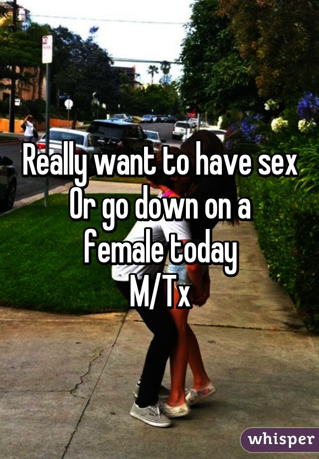 Really want to have sex
Or go down on a female today
M/Tx