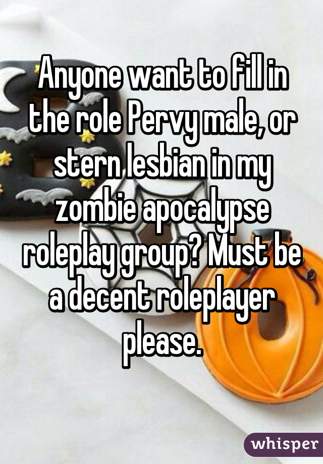 Anyone want to fill in the role Pervy male, or stern lesbian in my zombie apocalypse roleplay group? Must be a decent roleplayer please.
