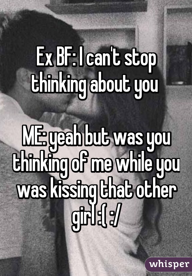 Ex BF: I can't stop thinking about you 

ME: yeah but was you thinking of me while you was kissing that other girl :( :/
