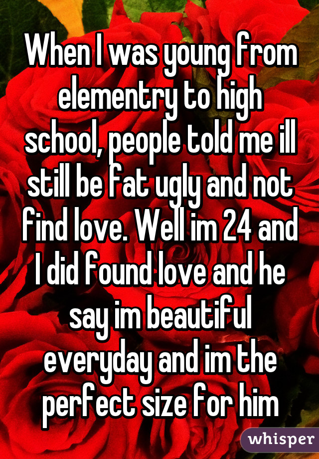 When I was young from elementry to high school, people told me ill still be fat ugly and not find love. Well im 24 and I did found love and he say im beautiful everyday and im the perfect size for him