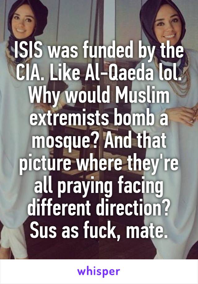 ISIS was funded by the CIA. Like Al-Qaeda lol. Why would Muslim extremists bomb a mosque? And that picture where they're all praying facing different direction? Sus as fuck, mate.