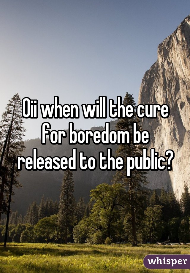 Oii when will the cure for boredom be released to the public?