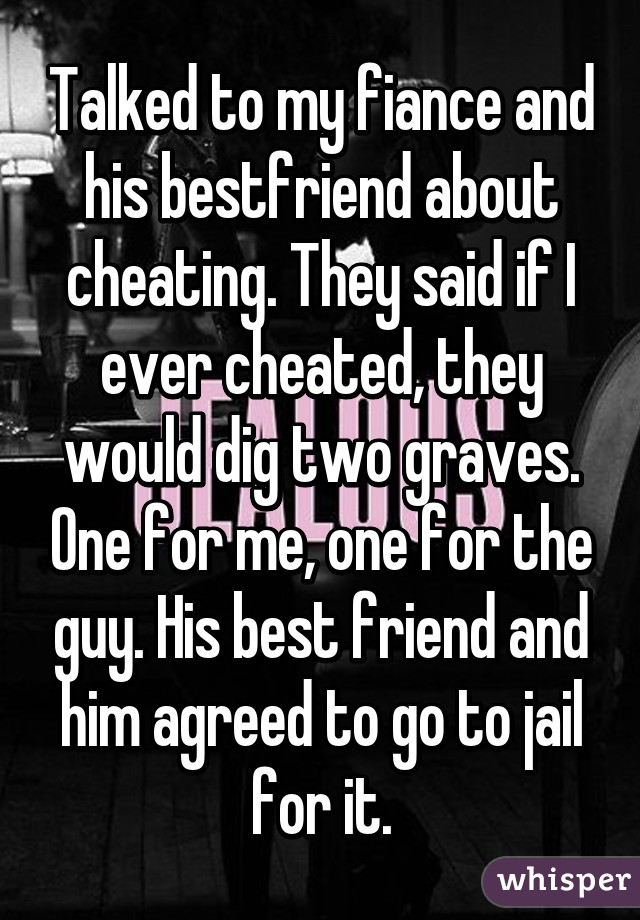 Talked to my fiance and his bestfriend about cheating. They said if I ever cheated, they would dig two graves. One for me, one for the guy. His best friend and him agreed to go to jail for it.