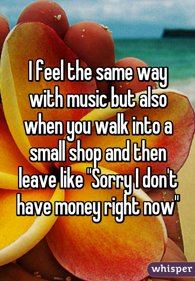 I feel the same way with music but also when you walk into a small shop and then leave like "Sorry I don't have money right now"