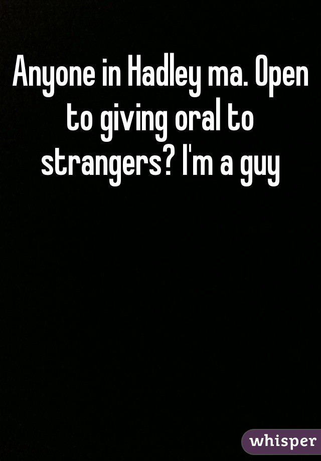 Anyone in Hadley ma. Open to giving oral to strangers? I'm a guy