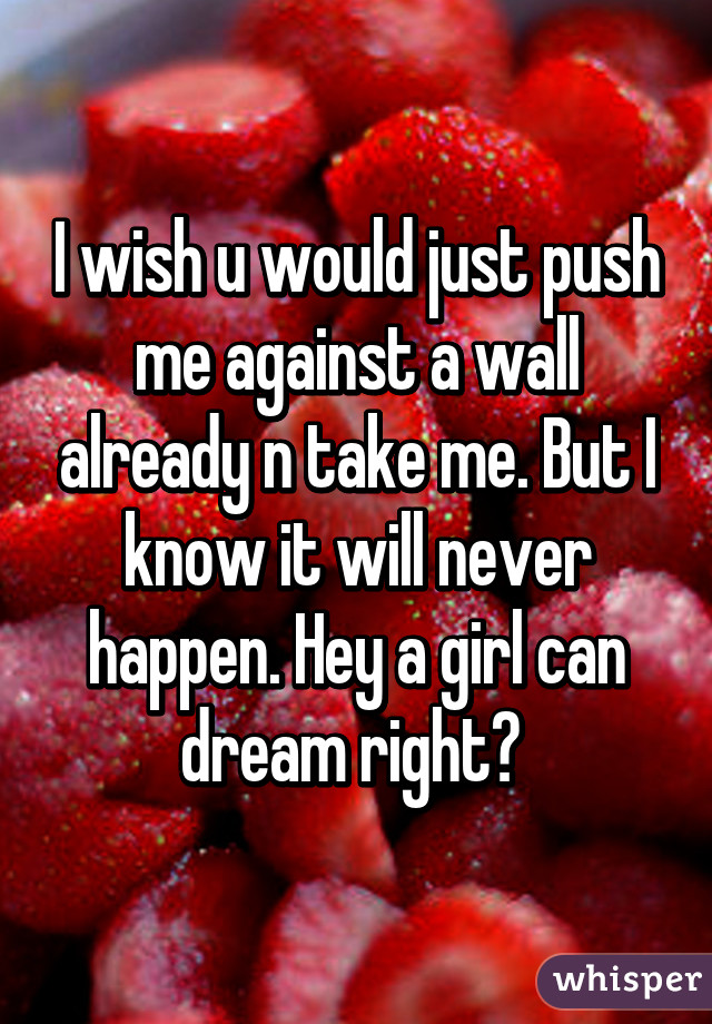 I wish u would just push me against a wall already n take me. But I know it will never happen. Hey a girl can dream right? 