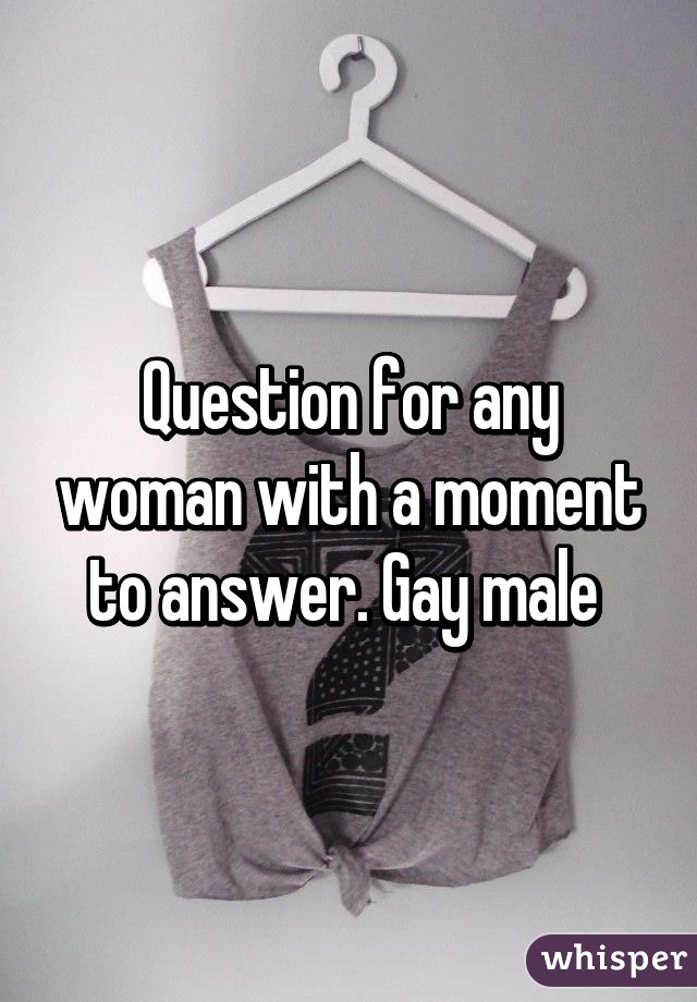 Question for any woman with a moment to answer. Gay male 