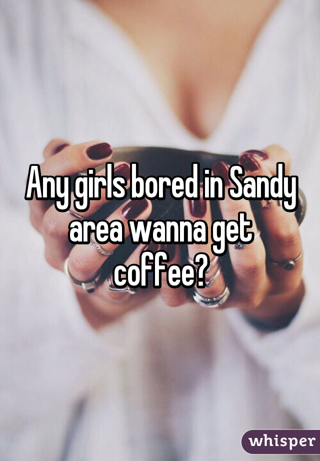 Any girls bored in Sandy area wanna get coffee?