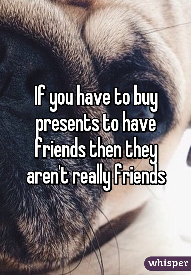 If you have to buy presents to have friends then they aren't really friends