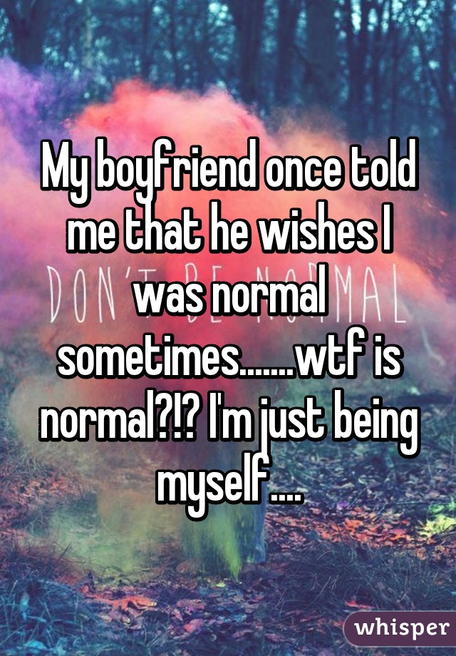 My boyfriend once told me that he wishes I was normal sometimes.......wtf is normal?!? I'm just being myself....