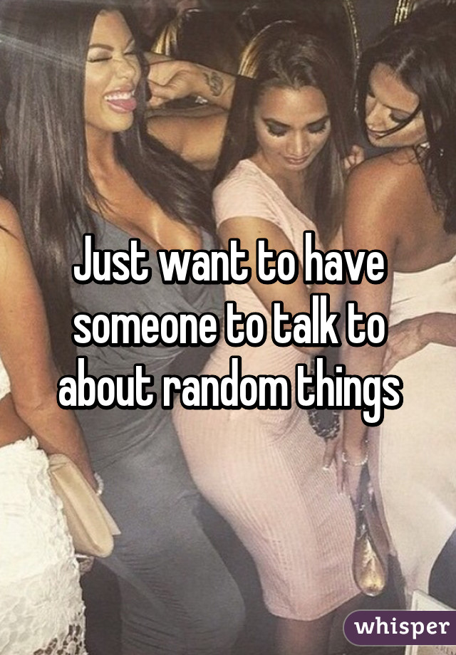 Just want to have someone to talk to about random things