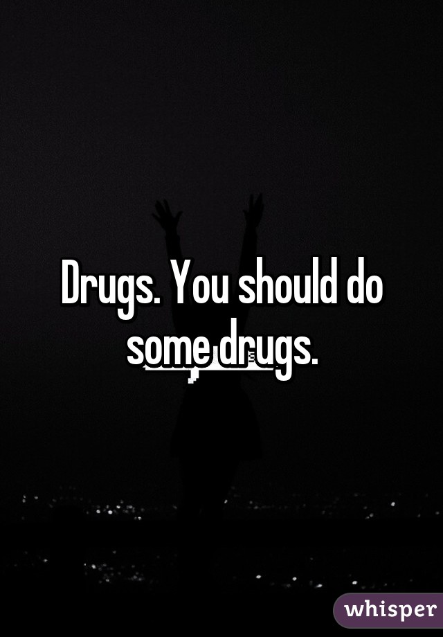 Drugs. You should do some drugs.