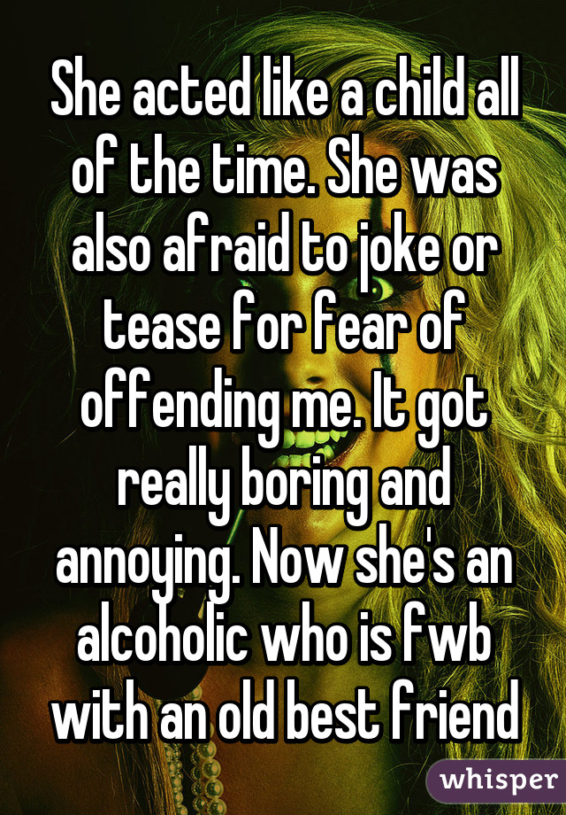 She acted like a child all of the time. She was also afraid to joke or tease for fear of offending me. It got really boring and annoying. Now she's an alcoholic who is fwb with an old best friend