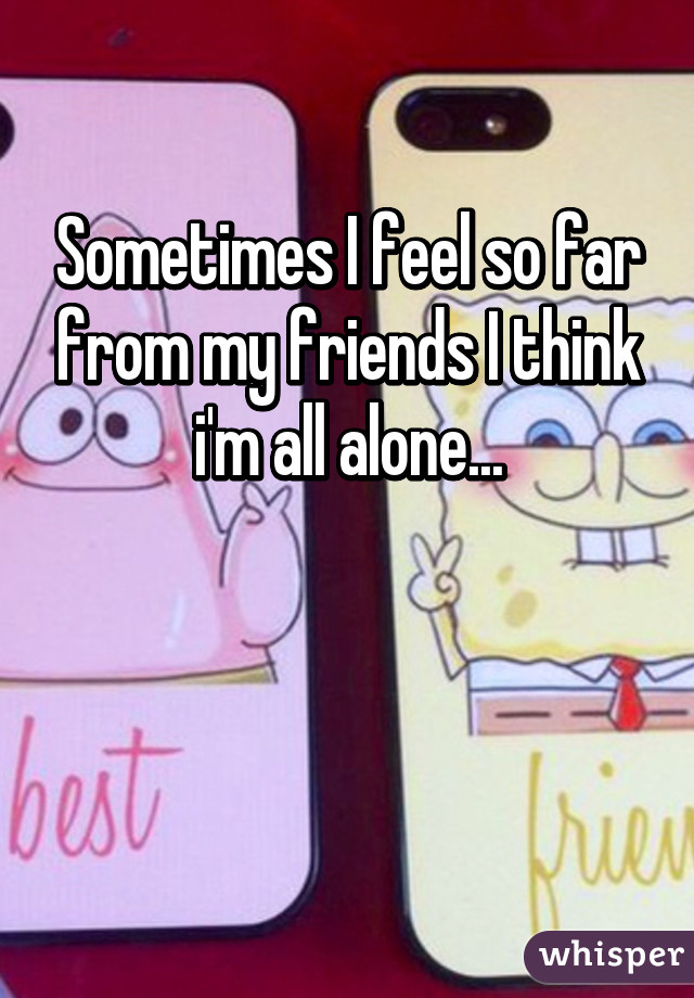 Sometimes I feel so far from my friends I think i'm all alone...


