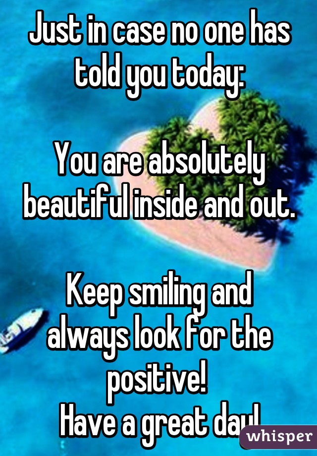 Just in case no one has told you today:

You are absolutely beautiful inside and out. 
Keep smiling and always look for the positive! 
Have a great day!