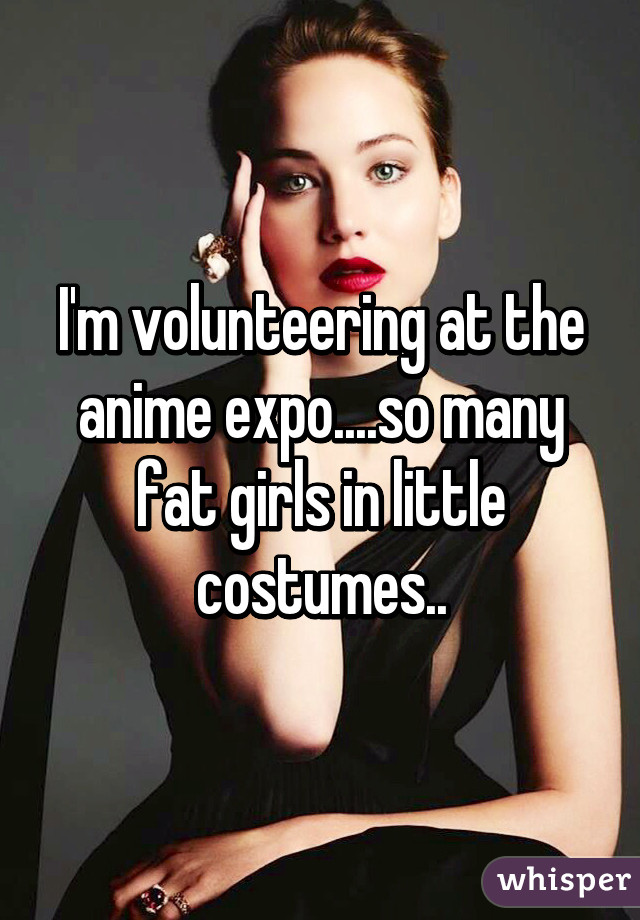 I'm volunteering at the anime expo....so many fat girls in little costumes..