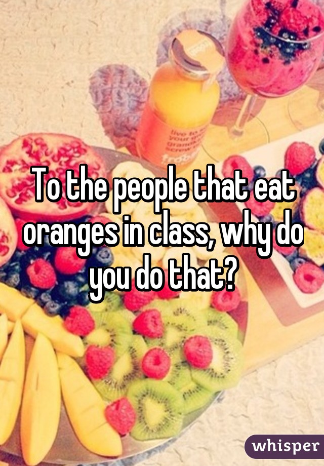 To the people that eat oranges in class, why do you do that?