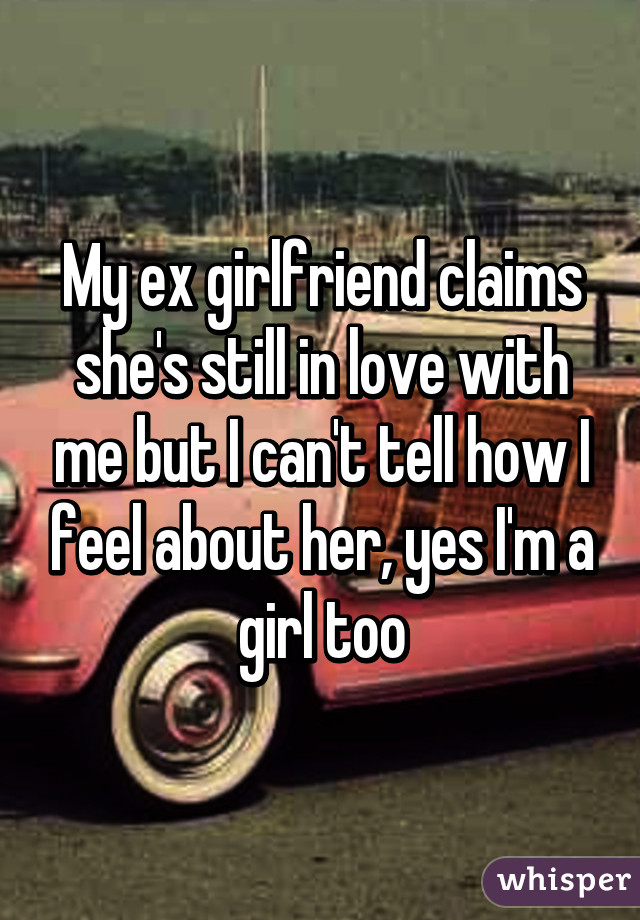 My ex girlfriend claims she's still in love with me but I can't tell how I feel about her, yes I'm a girl too