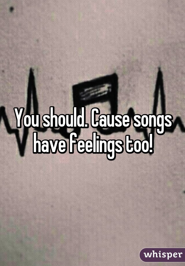 You should. Cause songs have feelings too!