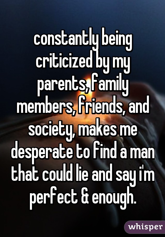 constantly being criticized by my parents, family members, friends, and society, makes me desperate to find a man that could lie and say i'm perfect & enough.