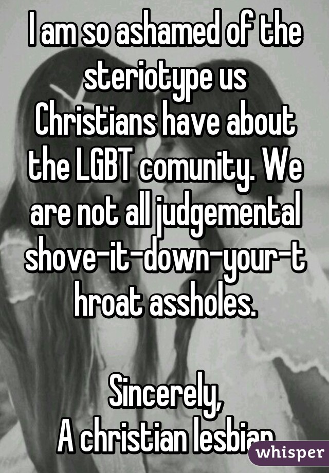 I am so ashamed of the steriotype us Christians have about the LGBT comunity. We are not all judgemental shove-it-down-your-throat assholes.

Sincerely,
A christian lesbian